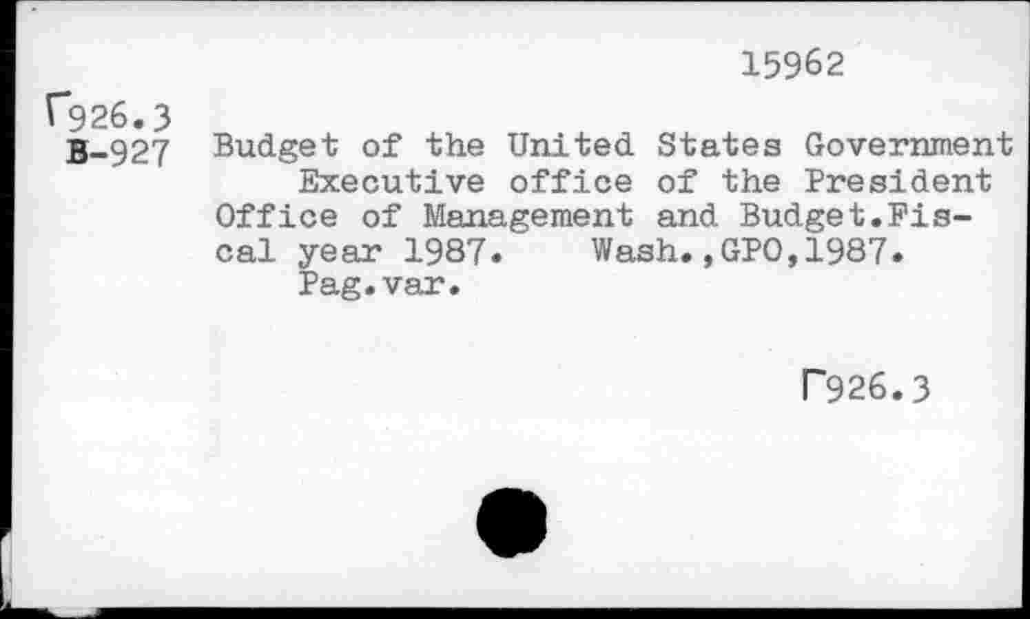 ﻿15962
f*926.3
B-927 Budget of the United States Government Executive office of the President
Office of Management and Budget.Fiscal year 1987. ' Wash.,GPO,1987.
Pag.var.
P926.3